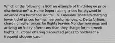 Which of the following is NOT an example of third-degree price discrimination? a. Home Depot raising prices for plywood in advance of a hurricane landfall. b. Cinemark Theaters charging lower ticket prices for matinee performances. c. Delta Airlines charging higher prices for flights leaving Monday mornings and arriving on Friday afternoons than they charge for mid-week flights. d. Kroger offering discounted prices to holders of a frequent shopper card.