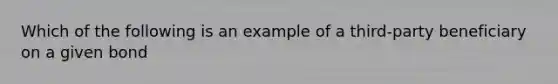 Which of the following is an example of a third-party beneficiary on a given bond