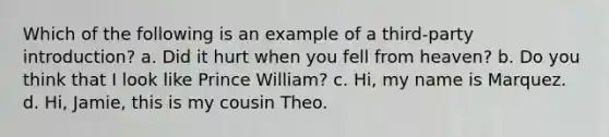 Which of the following is an example of a third-party introduction? a. Did it hurt when you fell from heaven? b. Do you think that I look like Prince William? c. Hi, my name is Marquez. d. Hi, Jamie, this is my cousin Theo.