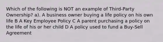 Which of the following is NOT an example of Third-Party Ownership? a). A business owner buying a life policy on his own life B A Key Employee Policy C A parent purchasing a policy on the life of his or her child D A policy used to fund a Buy-Sell Agreement