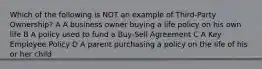 Which of the following is NOT an example of Third-Party Ownership? A A business owner buying a life policy on his own life B A policy used to fund a Buy-Sell Agreement C A Key Employee Policy D A parent purchasing a policy on the life of his or her child