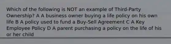 Which of the following is NOT an example of Third-Party Ownership? A A business owner buying a life policy on his own life B A policy used to fund a Buy-Sell Agreement C A Key Employee Policy D A parent purchasing a policy on the life of his or her child