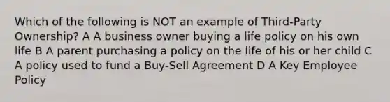 Which of the following is NOT an example of Third-Party Ownership? A A business owner buying a life policy on his own life B A parent purchasing a policy on the life of his or her child C A policy used to fund a Buy-Sell Agreement D A Key Employee Policy