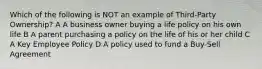 Which of the following is NOT an example of Third-Party Ownership? A A business owner buying a life policy on his own life B A parent purchasing a policy on the life of his or her child C A Key Employee Policy D A policy used to fund a Buy-Sell Agreement