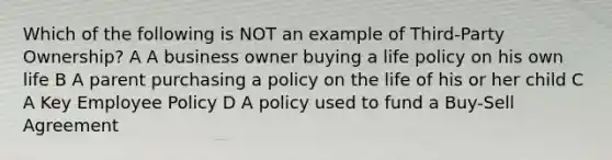 Which of the following is NOT an example of Third-Party Ownership? A A business owner buying a life policy on his own life B A parent purchasing a policy on the life of his or her child C A Key Employee Policy D A policy used to fund a Buy-Sell Agreement