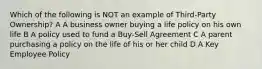 Which of the following is NOT an example of Third-Party Ownership? A A business owner buying a life policy on his own life B A policy used to fund a Buy-Sell Agreement C A parent purchasing a policy on the life of his or her child D A Key Employee Policy