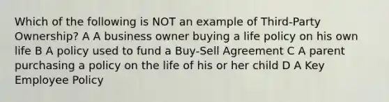 Which of the following is NOT an example of Third-Party Ownership? A A business owner buying a life policy on his own life B A policy used to fund a Buy-Sell Agreement C A parent purchasing a policy on the life of his or her child D A Key Employee Policy