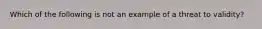 Which of the following is not an example of a threat to validity?