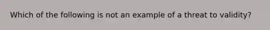 Which of the following is not an example of a threat to validity?