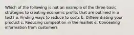 Which of the following is not an example of the three basic strategies to creating economic profits that are outlined in a text? a. Finding ways to reduce to costs b. Differentiating your product c. Reducing competition in the market d. Concealing information from customers