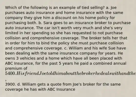 Which of the following is an example of tied selling? a. Joe purchases auto insurance and home insurance with the same company they give him a dis<a href='https://www.questionai.com/knowledge/kIt7oUhyhX-count-on' class='anchor-knowledge'>count on</a> his home policy for purchasing both. b. Sara goes to an insurance broker to purchase auto insurance. The car isn't worth very much and she's very limited in her spending so she has requested to not purchase collision and comprehensive coverage. The broker tells her that in order for him to bind the policy she must purchase collision and comprehensive coverage. c. William and his wife Sue have been dealing with the same insurance company for years. He owns 3 vehicles and a home which have all been placed with ABC Insurance, for the past 5 years he paid a combined annual premium of 5400. His friend Joe told him about the broker he deals with and the premium he pays,3900. d. William gets a quote from Joe's broker for the same coverage he has with ABC Insurance