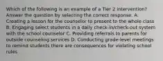 Which of the following is an example of a Tier 2 intervention? Answer the question by selecting the correct response. A. Creating a lesson for the counselor to present to the whole class B. Engaging select students in a daily check-in/check-out system with the school counselor C. Providing referrals to parents for outside counseling services D. Conducting grade-level meetings to remind students there are consequences for violating school rules