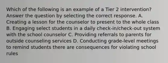 Which of the following is an example of a Tier 2 intervention? Answer the question by selecting the correct response. A. Creating a lesson for the counselor to present to the whole class B. Engaging select students in a daily check-in/check-out system with the school counselor C. Providing referrals to parents for outside counseling services D. Conducting grade-level meetings to remind students there are consequences for violating school rules