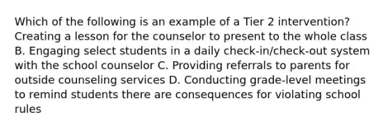 Which of the following is an example of a Tier 2 intervention? Creating a lesson for the counselor to present to the whole class B. Engaging select students in a daily check-in/check-out system with the school counselor C. Providing referrals to parents for outside counseling services D. Conducting grade-level meetings to remind students there are consequences for violating school rules