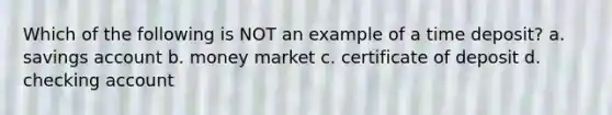 Which of the following is NOT an example of a time deposit? a. savings account b. money market c. certificate of deposit d. checking account