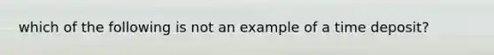 which of the following is not an example of a time deposit?