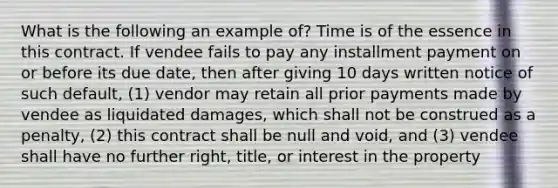 What is the following an example of? Time is of the essence in this contract. If vendee fails to pay any installment payment on or before its due date, then after giving 10 days written notice of such default, (1) vendor may retain all prior payments made by vendee as liquidated damages, which shall not be construed as a penalty, (2) this contract shall be null and void, and (3) vendee shall have no further right, title, or interest in the property