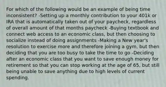 For which of the following would be an example of being time inconsistent? -Setting up a monthly contribution to your 401k or IRA that is automatically taken out of your paycheck, regardless of overall amount of that months paycheck -Buying textbook and connect web access to an economic class, but then choosing to socialize instead of doing assignments -Making a New year's resolution to exercise more and therefore joining a gym, but then deciding that you are too busy to take the time to go -Deciding after an economic class that you want to save enough money for retirement so that you can stop working at the age of 65, but still being unable to save anything due to high levels of current spending.