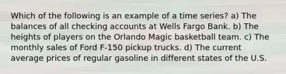 Which of the following is an example of a time series? a) The balances of all checking accounts at Wells Fargo Bank. b) The heights of players on the Orlando Magic basketball team. c) The monthly sales of Ford F-150 pickup trucks. d) The current average prices of regular gasoline in different states of the U.S.