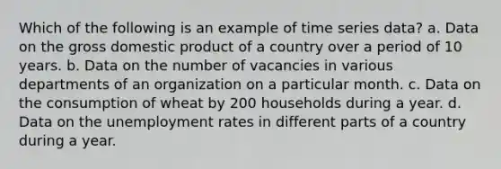 Which of the following is an example of time series data? a. Data on the gross domestic product of a country over a period of 10 years. b. Data on the number of vacancies in various departments of an organization on a particular month. c. Data on the consumption of wheat by 200 households during a year. d. Data on the unemployment rates in different parts of a country during a year.