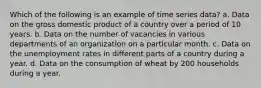 Which of the following is an example of time series data? a. Data on the gross domestic product of a country over a period of 10 years. b. Data on the number of vacancies in various departments of an organization on a particular month. c. Data on the unemployment rates in different parts of a country during a year. d. Data on the consumption of wheat by 200 households during a year.