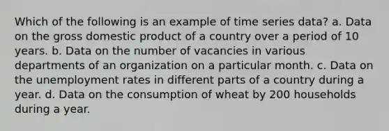 Which of the following is an example of time series data? a. Data on the gross domestic product of a country over a period of 10 years. b. Data on the number of vacancies in various departments of an organization on a particular month. c. Data on the unemployment rates in different parts of a country during a year. d. Data on the consumption of wheat by 200 households during a year.