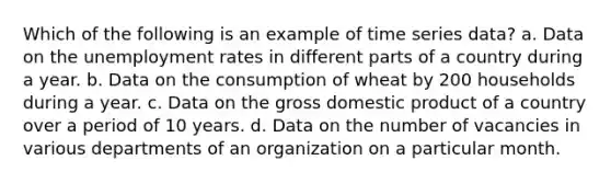 Which of the following is an example of time series data? a. Data on the unemployment rates in different parts of a country during a year. b. Data on the consumption of wheat by 200 households during a year. c. Data on the gross domestic product of a country over a period of 10 years. d. Data on the number of vacancies in various departments of an organization on a particular month.