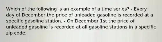 Which of the following is an example of a time series? - Every day of December the price of unleaded gasoline is recorded at a specific gasoline station. - On December 1st the price of unleaded gasoline is recorded at all gasoline stations in a specific zip code.