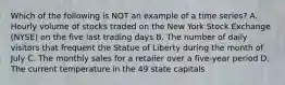 Which of the following is NOT an example of a time series? A. Hourly volume of stocks traded on the New York Stock Exchange (NYSE) on the five last trading days B. The number of daily visitors that frequent the Statue of Liberty during the month of July C. The monthly sales for a retailer over a five-year period D. The current temperature in the 49 state capitals