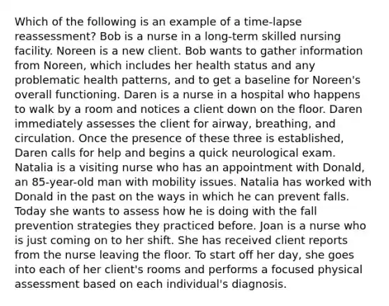 Which of the following is an example of a time-lapse reassessment? Bob is a nurse in a long-term skilled nursing facility. Noreen is a new client. Bob wants to gather information from Noreen, which includes her health status and any problematic health patterns, and to get a baseline for Noreen's overall functioning. Daren is a nurse in a hospital who happens to walk by a room and notices a client down on the floor. Daren immediately assesses the client for airway, breathing, and circulation. Once the presence of these three is established, Daren calls for help and begins a quick neurological exam. Natalia is a visiting nurse who has an appointment with Donald, an 85-year-old man with mobility issues. Natalia has worked with Donald in the past on the ways in which he can prevent falls. Today she wants to assess how he is doing with the fall prevention strategies they practiced before. Joan is a nurse who is just coming on to her shift. She has received client reports from the nurse leaving the floor. To start off her day, she goes into each of her client's rooms and performs a focused physical assessment based on each individual's diagnosis.