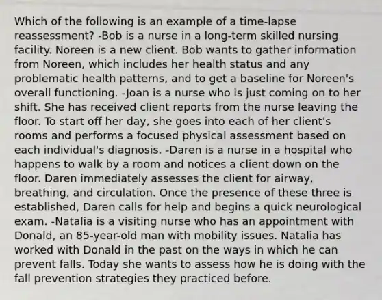 Which of the following is an example of a time-lapse reassessment? -Bob is a nurse in a long-term skilled nursing facility. Noreen is a new client. Bob wants to gather information from Noreen, which includes her health status and any problematic health patterns, and to get a baseline for Noreen's overall functioning. -Joan is a nurse who is just coming on to her shift. She has received client reports from the nurse leaving the floor. To start off her day, she goes into each of her client's rooms and performs a focused physical assessment based on each individual's diagnosis. -Daren is a nurse in a hospital who happens to walk by a room and notices a client down on the floor. Daren immediately assesses the client for airway, breathing, and circulation. Once the presence of these three is established, Daren calls for help and begins a quick neurological exam. -Natalia is a visiting nurse who has an appointment with Donald, an 85-year-old man with mobility issues. Natalia has worked with Donald in the past on the ways in which he can prevent falls. Today she wants to assess how he is doing with the fall prevention strategies they practiced before.