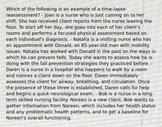 Which of the following is an example of a time-lapse reassessment? - Joan is a nurse who is just coming on to her shift. She has received client reports from the nurse leaving the floor. To start off her day, she goes into each of her client's rooms and performs a focused physical assessment based on each individual's diagnosis. - Natalia is a visiting nurse who has an appointment with Donald, an 85-year-old man with mobility issues. Natalia has worked with Donald in the past on the ways in which he can prevent falls. Today she wants to assess how he is doing with the fall prevention strategies they practiced before. - Daren is a nurse in a hospital who happens to walk by a room and notices a client down on the floor. Daren immediately assesses the client for airway, breathing, and circulation. Once the presence of these three is established, Daren calls for help and begins a quick neurological exam. - Bob is a nurse in a long-term skilled nursing facility. Noreen is a new client. Bob wants to gather information from Noreen, which includes her health status and any problematic health patterns, and to get a baseline for Noreen's overall functioning.