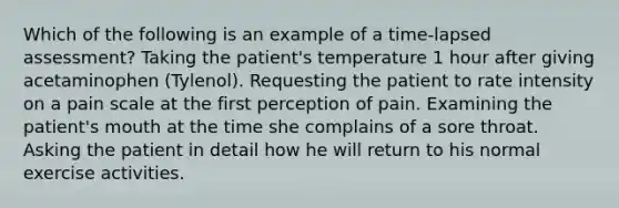 Which of the following is an example of a time-lapsed assessment? Taking the patient's temperature 1 hour after giving acetaminophen (Tylenol). Requesting the patient to rate intensity on a pain scale at the first perception of pain. Examining the patient's mouth at the time she complains of a sore throat. Asking the patient in detail how he will return to his normal exercise activities.