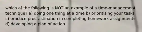 which of the following is NOT an example of a time-management technique? a) doing one thing at a time b) prioritising your tasks c) practice procrastination in completing homework assignments d) developing a plan of action