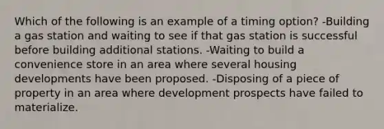 Which of the following is an example of a timing option? -Building a gas station and waiting to see if that gas station is successful before building additional stations. -Waiting to build a convenience store in an area where several housing developments have been proposed. -Disposing of a piece of property in an area where development prospects have failed to materialize.