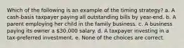 Which of the following is an example of the timing strategy? a. A cash-basis taxpayer paying all outstanding bills by year-end. b. A parent employing her child in the family business. c. A business paying its owner a 30,000 salary. d. A taxpayer investing in a tax-preferred investment. e. None of the choices are correct.