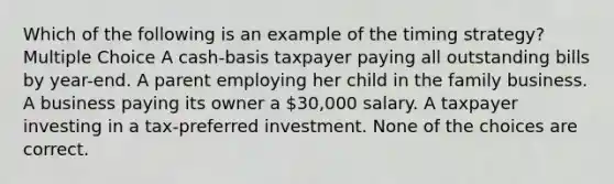 Which of the following is an example of the timing strategy? Multiple Choice A cash-basis taxpayer paying all outstanding bills by year-end. A parent employing her child in the family business. A business paying its owner a 30,000 salary. A taxpayer investing in a tax-preferred investment. None of the choices are correct.