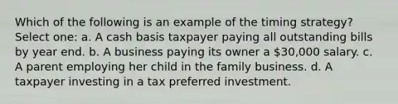 Which of the following is an example of the timing strategy? Select one: a. A cash basis taxpayer paying all outstanding bills by year end. b. A business paying its owner a 30,000 salary. c. A parent employing her child in the family business. d. A taxpayer investing in a tax preferred investment.