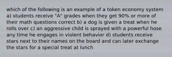 which of the following is an example of a token economy system a) students receive "A" grades when they get 90% or more of their math questions correct b) a dog is given a treat when he rolls over c) an aggressive child is sprayed with a powerful hose any time he engages in violent behavior d) students receive stars next to their names on the board and can later exchange the stars for a special treat at lunch