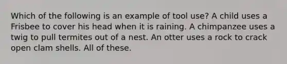 Which of the following is an example of tool use? A child uses a Frisbee to cover his head when it is raining. A chimpanzee uses a twig to pull termites out of a nest. An otter uses a rock to crack open clam shells. All of these.