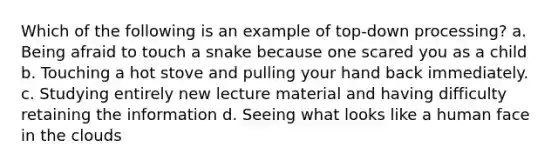 Which of the following is an example of top-down processing? a. Being afraid to touch a snake because one scared you as a child b. Touching a hot stove and pulling your hand back immediately. c. Studying entirely new lecture material and having difficulty retaining the information d. Seeing what looks like a human face in the clouds