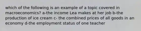 which of the following is an example of a topic covered in macroeconomics? a-the income Lea makes at her job b-the production of ice cream c- the combined prices of all goods in an economy d-the employment status of one teacher