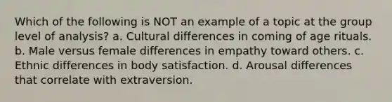 Which of the following is NOT an example of a topic at the group level of analysis? a. Cultural differences in coming of age rituals. b. Male versus female differences in empathy toward others. c. Ethnic differences in body satisfaction. d. Arousal differences that correlate with extraversion.