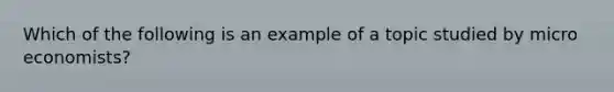 Which of the following is an example of a topic studied by​ micro economists?