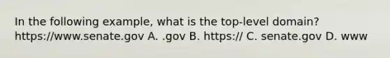 In the following example, what is the top-level domain? https://www.senate.gov A. .gov B. https:// C. senate.gov D. www