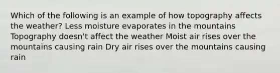 Which of the following is an example of how topography affects the weather? Less moisture evaporates in the mountains Topography doesn't affect the weather Moist air rises over the mountains causing rain Dry air rises over the mountains causing rain