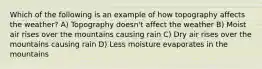 Which of the following is an example of how topography affects the weather? A) Topography doesn't affect the weather B) Moist air rises over the mountains causing rain C) Dry air rises over the mountains causing rain D) Less moisture evaporates in the mountains