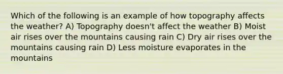 Which of the following is an example of how topography affects the weather? A) Topography doesn't affect the weather B) Moist air rises over the mountains causing rain C) Dry air rises over the mountains causing rain D) Less moisture evaporates in the mountains