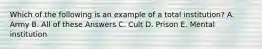 Which of the following is an example of a total institution? A. Army B. All of these Answers C. Cult D. Prison E. Mental institution