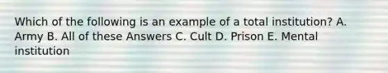 Which of the following is an example of a total institution? A. Army B. All of these Answers C. Cult D. Prison E. Mental institution